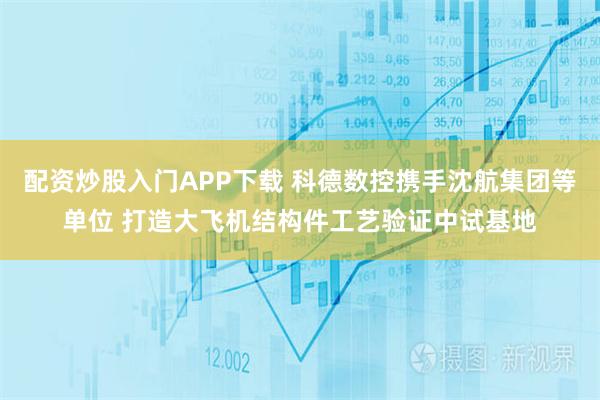 配资炒股入门APP下载 科德数控携手沈航集团等单位 打造大飞机结构件工艺验证中试基地