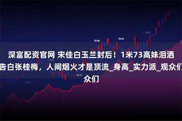 深富配资官网 宋佳白玉兰封后！1米73高妹泪洒告白张桂梅，人间烟火才是顶流_身高_实力派_观众们