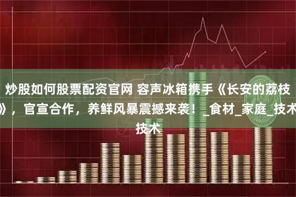 炒股如何股票配资官网 容声冰箱携手《长安的荔枝》，官宣合作，养鲜风暴震撼来袭！_食材_家庭_技术