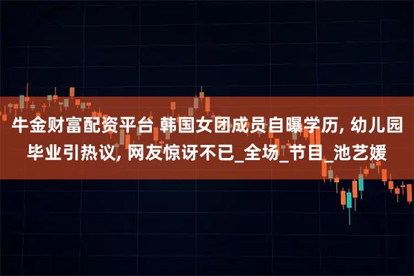 牛金财富配资平台 韩国女团成员自曝学历, 幼儿园毕业引热议, 网友惊讶不已_全场_节目_池艺媛