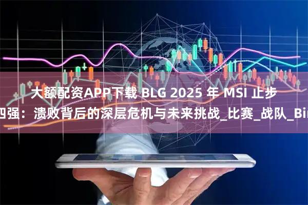 大额配资APP下载 BLG 2025 年 MSI 止步四强：溃败背后的深层危机与未来挑战_比赛_战队_Bin
