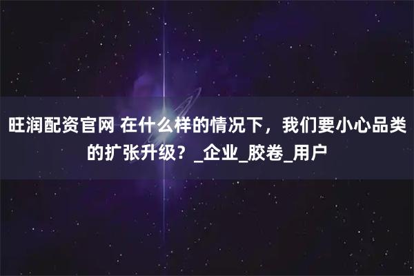 旺润配资官网 在什么样的情况下，我们要小心品类的扩张升级？_企业_胶卷_用户