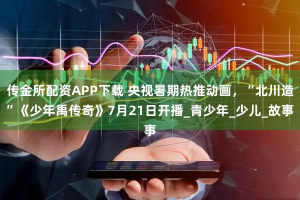 传金所配资APP下载 央视暑期热推动画，“北川造”《少年禹传奇》7月21日开播_青少年_少儿_故事