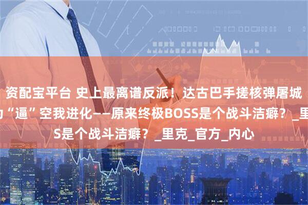 资配宝平台 史上最离谱反派！达古巴手搓核弹屠城3万人，竟只为“逼”空我进化——原来终极BOSS是个战斗洁癖？_里克_官方_内心