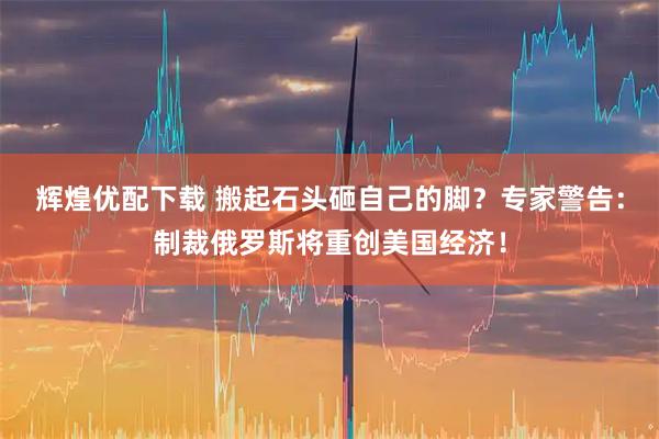 辉煌优配下载 搬起石头砸自己的脚？专家警告：制裁俄罗斯将重创美国经济！
