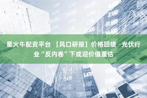 星火牛配资平台 【风口研报】价格回暖   光伏行业“反内卷”下或迎价值重估