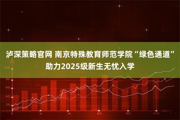 泸深策略官网 南京特殊教育师范学院“绿色通道”助力2025级新生无忧入学