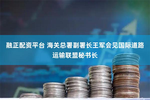 融正配资平台 海关总署副署长王军会见国际道路运输联盟秘书长