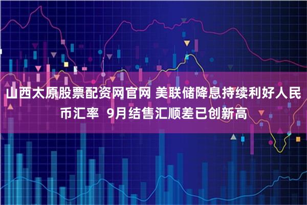 山西太原股票配资网官网 美联储降息持续利好人民币汇率  9月结售汇顺差已创新高