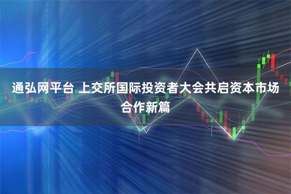 通弘网平台 上交所国际投资者大会共启资本市场合作新篇