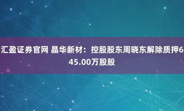 汇盈证券官网 晶华新材：控股股东周晓东解除质押645.00万股股