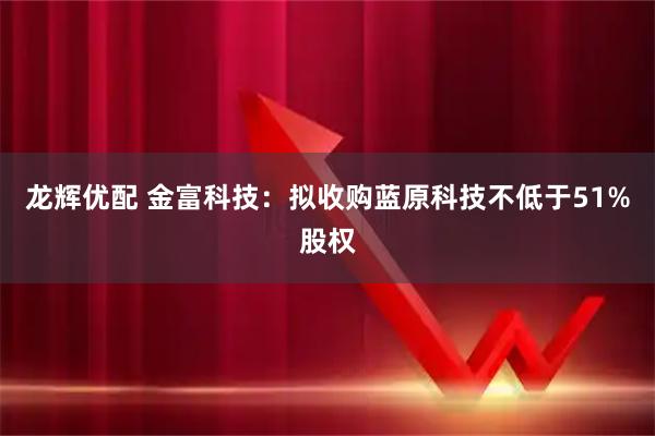 龙辉优配 金富科技：拟收购蓝原科技不低于51%股权