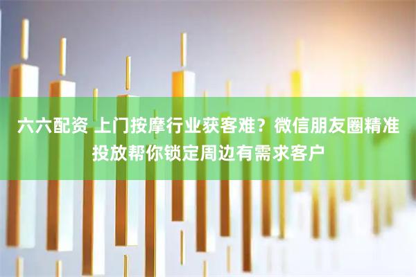 六六配资 上门按摩行业获客难？微信朋友圈精准投放帮你锁定周边有需求客户