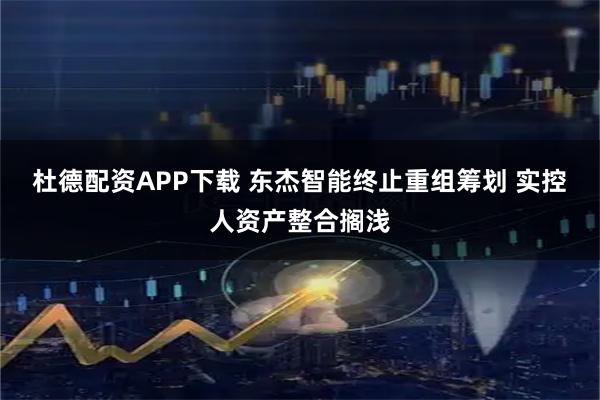 杜德配资APP下载 东杰智能终止重组筹划 实控人资产整合搁浅
