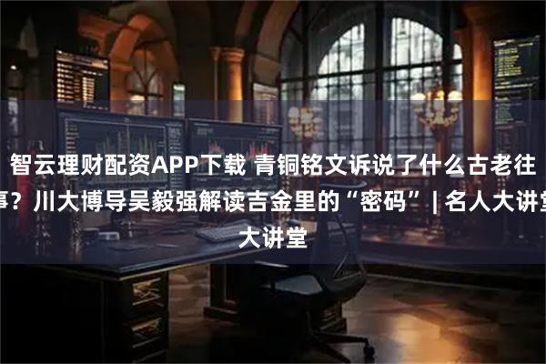 智云理财配资APP下载 青铜铭文诉说了什么古老往事?川大博导吴毅强解读吉金里的“密码” | 名人大讲堂