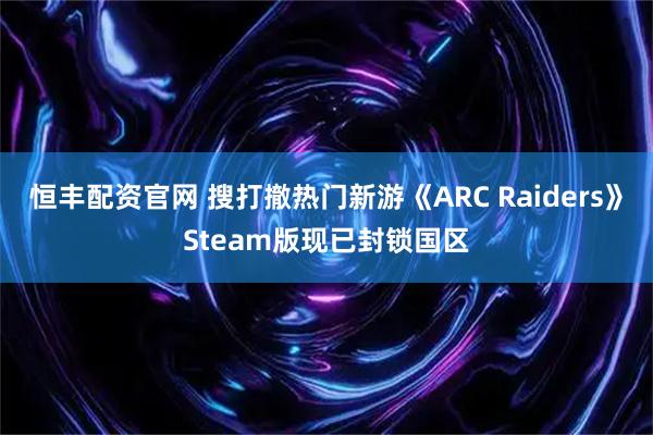 恒丰配资官网 搜打撤热门新游《ARC Raiders》Steam版现已封锁国区