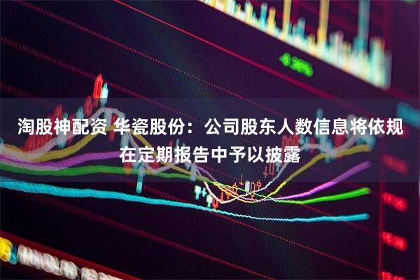 淘股神配资 华瓷股份：公司股东人数信息将依规在定期报告中予以披露
