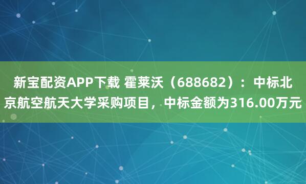 新宝配资APP下载 霍莱沃(688682):中标北京航空航天大学采购项目,中标金额为316.00万元