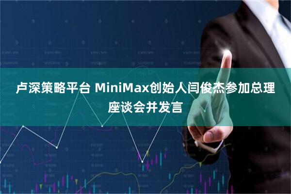 卢深策略平台 MiniMax创始人闫俊杰参加总理座谈会并发言