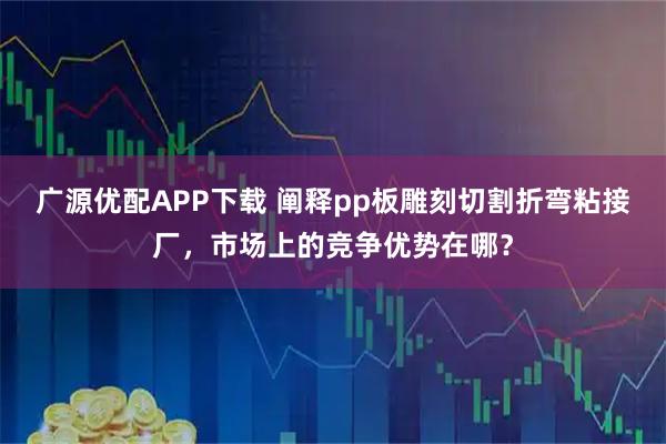 广源优配APP下载 阐释pp板雕刻切割折弯粘接厂，市场上的竞争优势在哪？