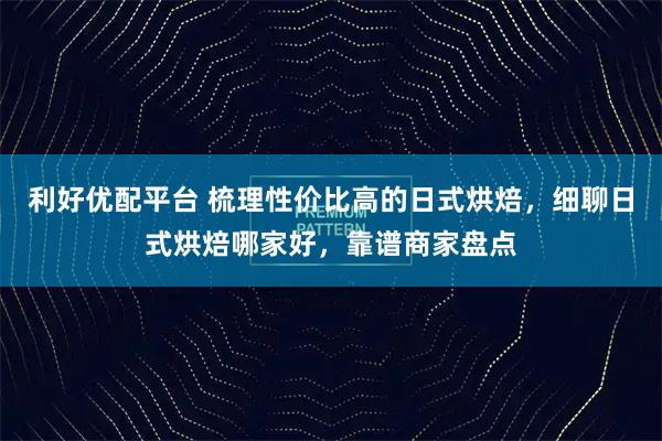 利好优配平台 梳理性价比高的日式烘焙，细聊日式烘焙哪家好，靠谱商家盘点