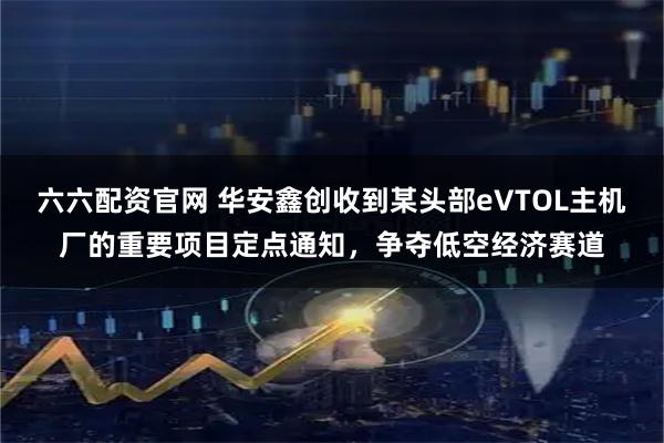 六六配资官网 华安鑫创收到某头部eVTOL主机厂的重要项目定点通知，争夺低空经济赛道