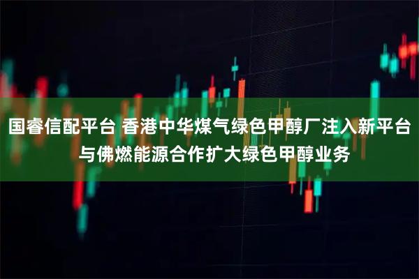 国睿信配平台 香港中华煤气绿色甲醇厂注入新平台  与佛燃能源合作扩大绿色甲醇业务