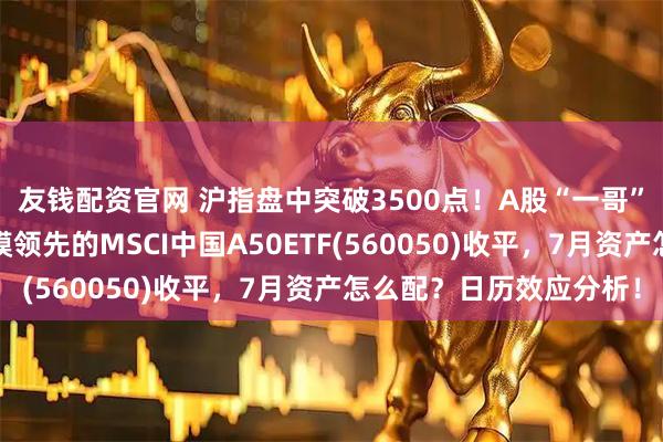 友钱配资官网 沪指盘中突破3500点！A股“一哥”工行又新高，同类规模领先的MSCI中国A50ETF(560050)收平，7月资产怎么配？日历效应分析！