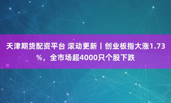 天津期货配资平台 滚动更新丨创业板指大涨1.73%，全市场超4000只个股下跌