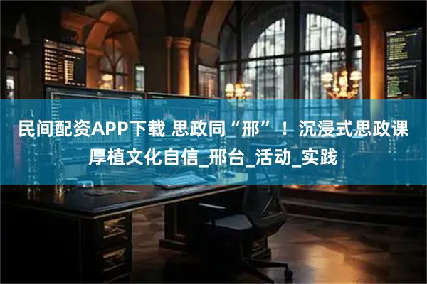 民间配资APP下载 思政同“邢” ！沉浸式思政课厚植文化自信_邢台_活动_实践