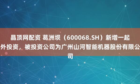 晶顶网配资 葛洲坝（600068.SH）新增一起对外投资，被投资公司为广州山河智能机器股份有限公司
