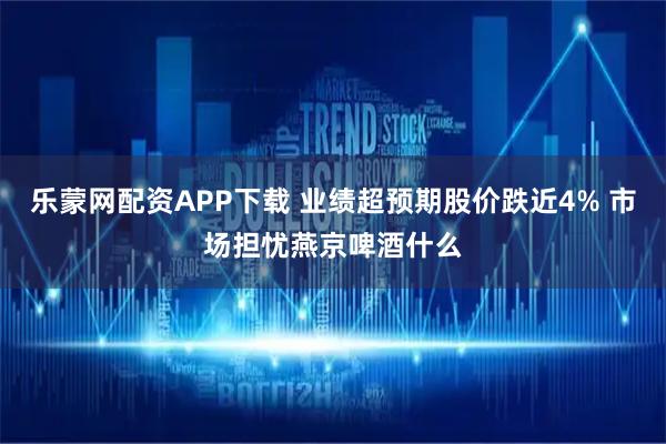 乐蒙网配资APP下载 业绩超预期股价跌近4% 市场担忧燕京啤酒什么