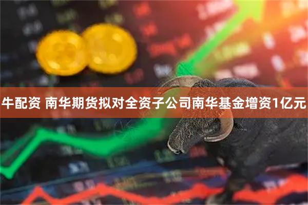 牛配资 南华期货拟对全资子公司南华基金增资1亿元