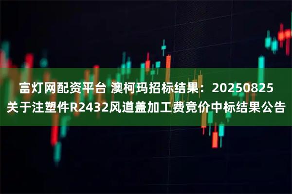 富灯网配资平台 澳柯玛招标结果：20250825关于注塑件R2432风道盖加工费竞价中标结果公告