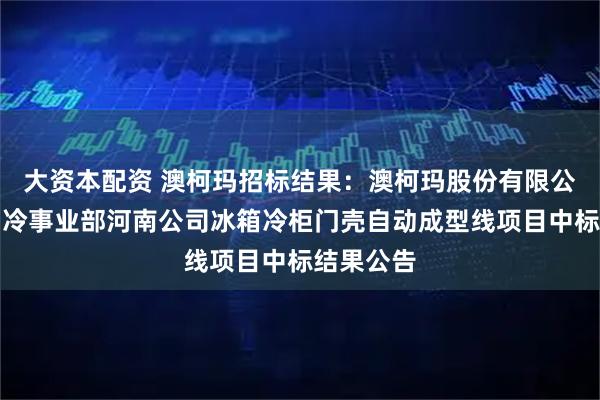 大资本配资 澳柯玛招标结果:澳柯玛股份有限公司家用制冷事业部河南公司冰箱冷柜门壳自动成型线项目中标结果公告