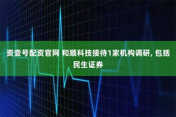 资壹号配资官网 和顺科技接待1家机构调研, 包括民生证券