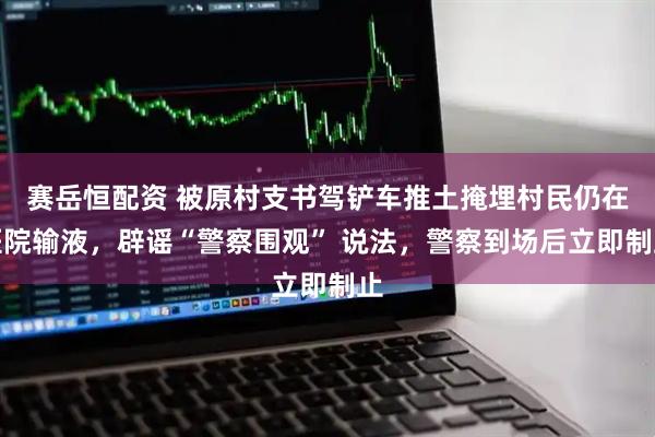赛岳恒配资 被原村支书驾铲车推土掩埋村民仍在医院输液，辟谣“警察围观” 说法，警察到场后立即制止