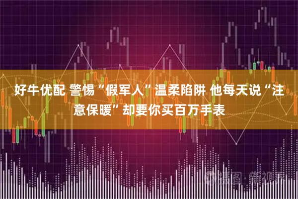 好牛优配 警惕“假军人”温柔陷阱 他每天说“注意保暖”却要你买百万手表